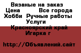 Вязаные на заказ › Цена ­ 800 - Все города Хобби. Ручные работы » Услуги   . Красноярский край,Игарка г.